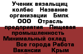 Ученик вязальщиц колбас › Название организации ­ Бмпк, ООО › Отрасль предприятия ­ Пищевая промышленность › Минимальный оклад ­ 18 000 - Все города Работа » Вакансии   . Крым,Белогорск